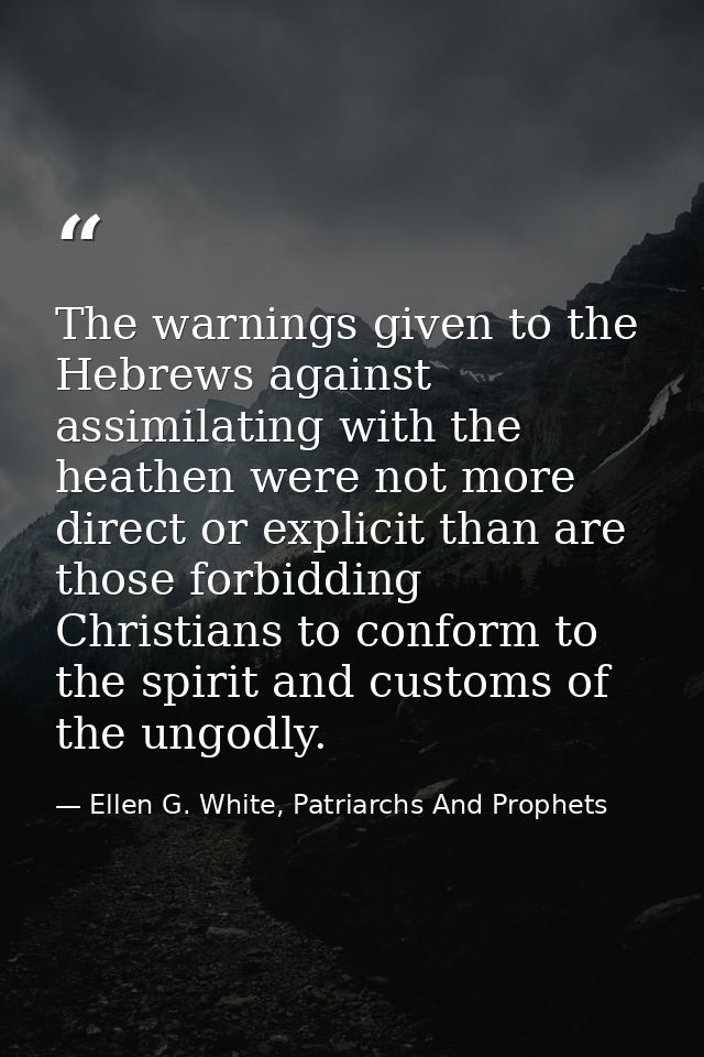 The warnings given to the Hebrews against assimilating with the heathen were not more direct or explicit than are those  — Ellen G. White, Patriarchs And Prophets