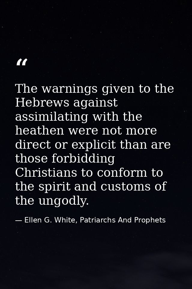 The warnings given to the Hebrews against assimilating with the heathen were not more direct or explicit than are those  — Ellen G. White, Patriarchs And Prophets