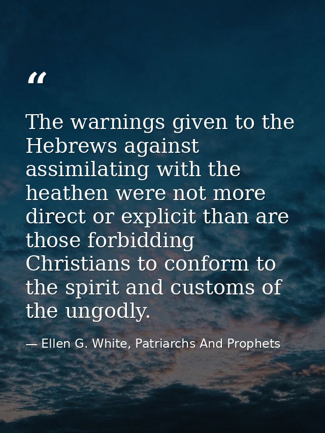 The warnings given to the Hebrews against assimilating with the heathen were not more direct or explicit than are those  — Ellen G. White, Patriarchs And Prophets