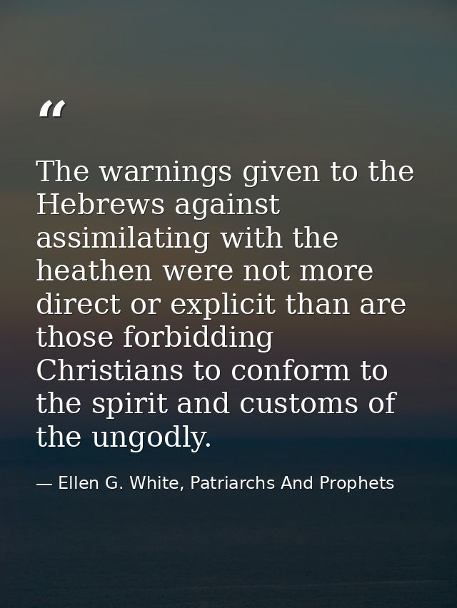 The warnings given to the Hebrews against assimilating with the heathen were not more direct or explicit than are those  — Ellen G. White, Patriarchs And Prophets