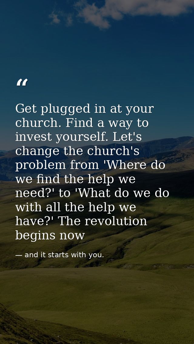 Get plugged in at your church. Find a way to invest yourself. Let's change the church's problem from 'Where do we find t — and it starts with you.