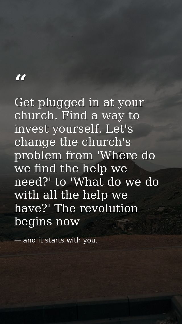 Get plugged in at your church. Find a way to invest yourself. Let's change the church's problem from 'Where do we find t — and it starts with you.