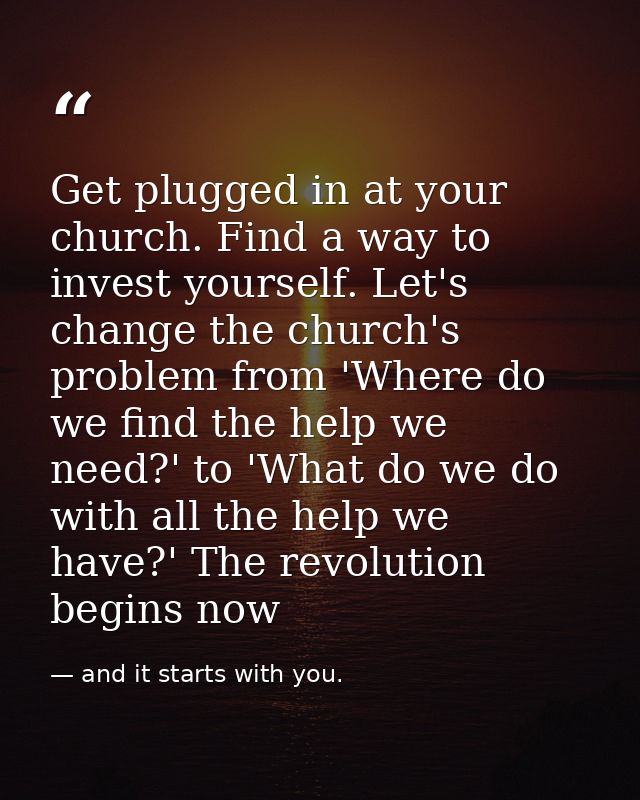 Get plugged in at your church. Find a way to invest yourself. Let's change the church's problem from 'Where do we find t — and it starts with you.