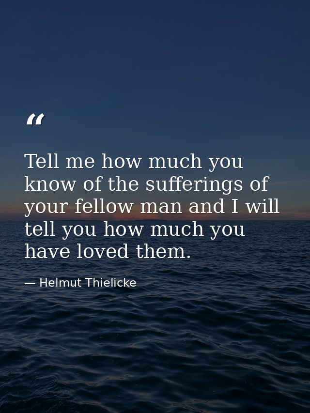 Tell me how much you know of the sufferings of your fellow man and I will tell you how much you have loved them. — Helmut Thielicke