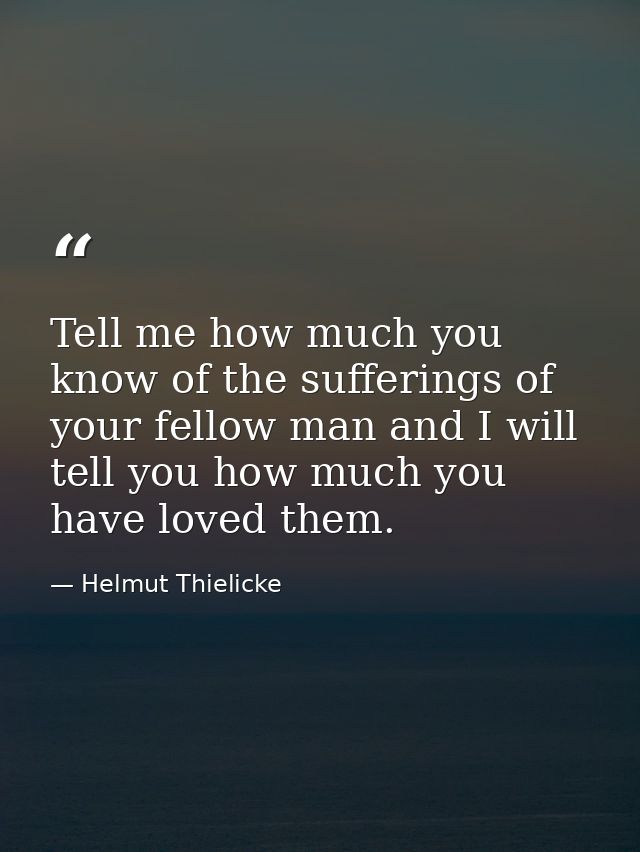 Tell me how much you know of the sufferings of your fellow man and I will tell you how much you have loved them. — Helmut Thielicke
