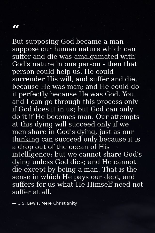 But supposing God became a man - suppose our human nature which can suffer and die was amalgamated with God's nature in  — C.S. Lewis, Mere Christianity
