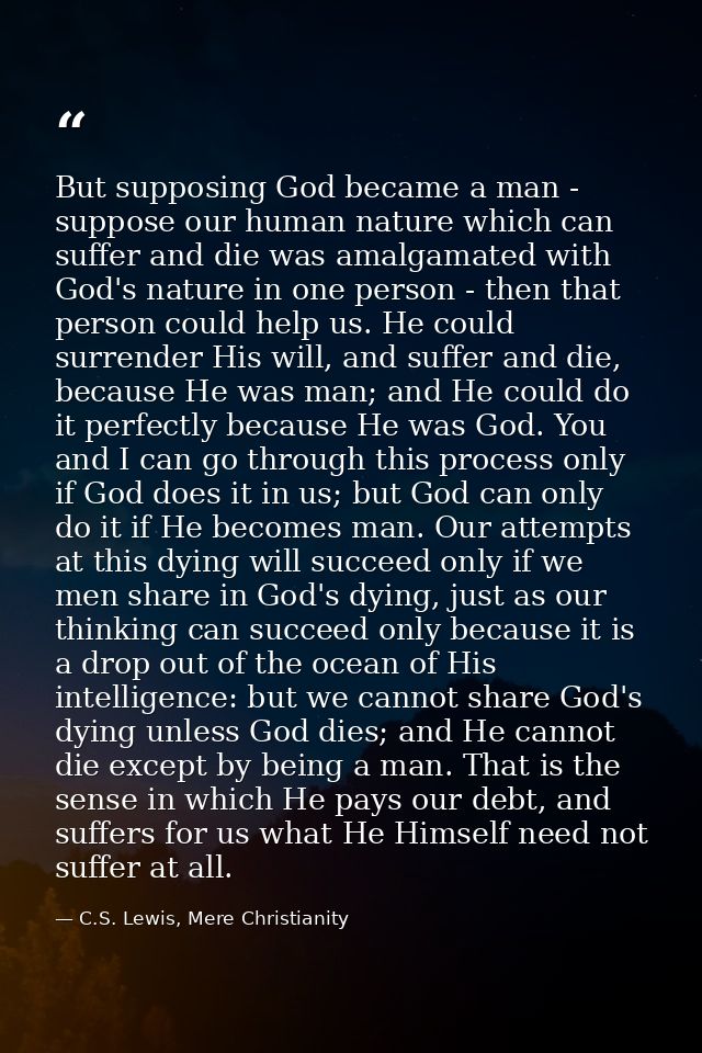 But supposing God became a man - suppose our human nature which can suffer and die was amalgamated with God's nature in  — C.S. Lewis, Mere Christianity