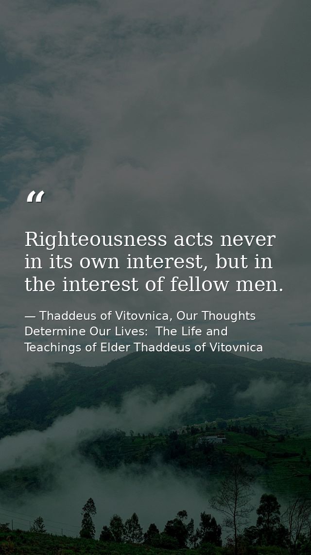 Righteousness acts never in its own interest, but in the interest of fellow men. — Thaddeus of Vitovnica, Our Thoughts Determine Our Lives:  The Life and Teachings of Elder Thaddeus of Vitovnica