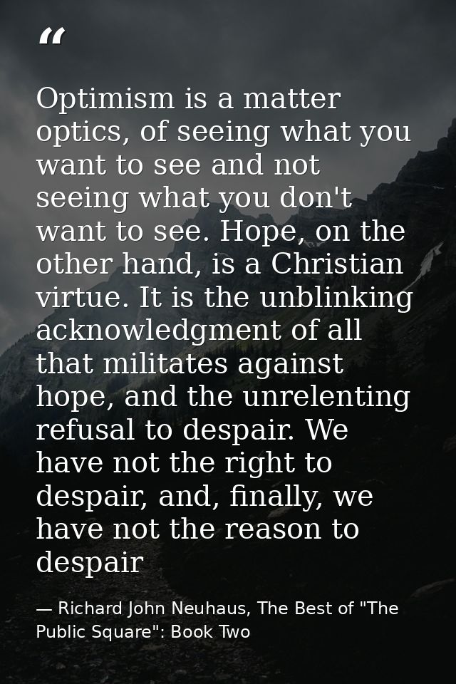 Optimism is a matter optics, of seeing what you want to see and not seeing what you don't want to see. Hope, on the othe — Richard John Neuhaus, The Best of "The Public Square": Book Two