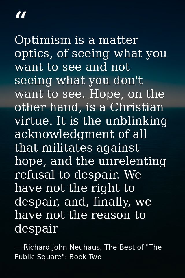 Optimism is a matter optics, of seeing what you want to see and not seeing what you don't want to see. Hope, on the othe — Richard John Neuhaus, The Best of "The Public Square": Book Two