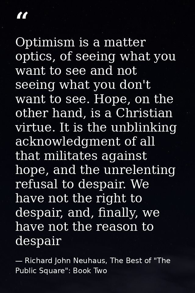Optimism is a matter optics, of seeing what you want to see and not seeing what you don't want to see. Hope, on the othe — Richard John Neuhaus, The Best of "The Public Square": Book Two