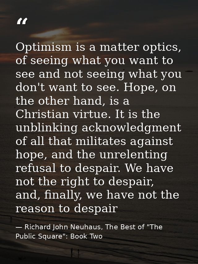 Optimism is a matter optics, of seeing what you want to see and not seeing what you don't want to see. Hope, on the othe — Richard John Neuhaus, The Best of "The Public Square": Book Two