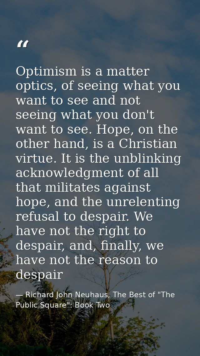 Optimism is a matter optics, of seeing what you want to see and not seeing what you don't want to see. Hope, on the othe — Richard John Neuhaus, The Best of "The Public Square": Book Two