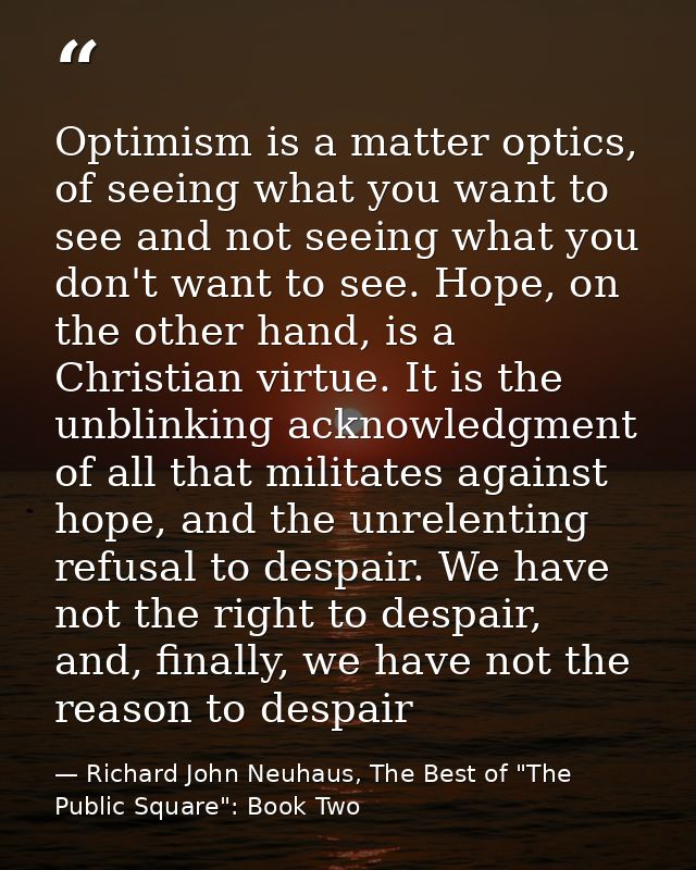 Optimism is a matter optics, of seeing what you want to see and not seeing what you don't want to see. Hope, on the othe — Richard John Neuhaus, The Best of "The Public Square": Book Two