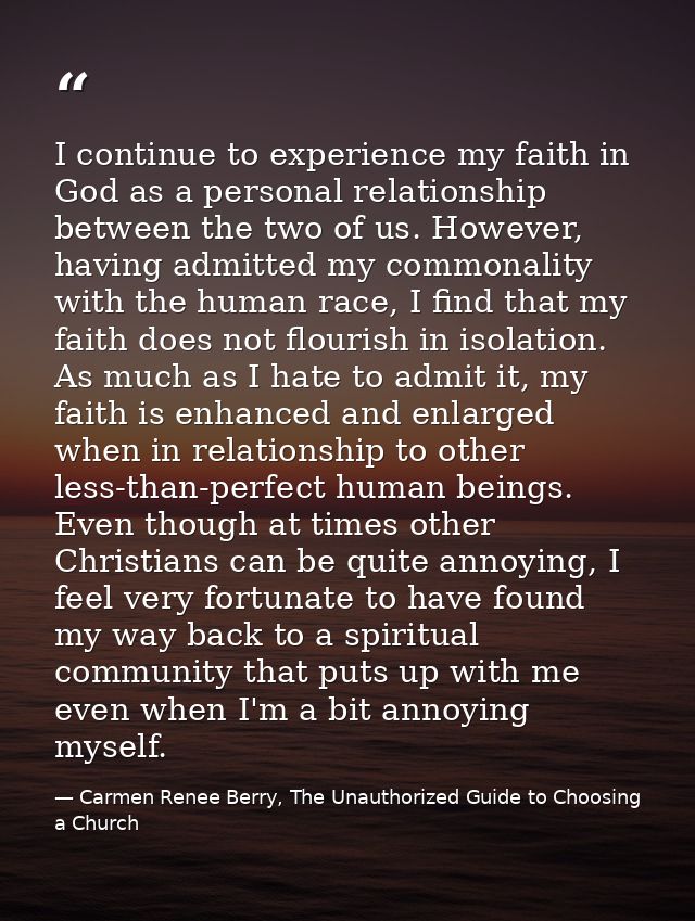 I continue to experience my faith in God as a personal relationship between the two of us. However, having admitted my c — Carmen Renee Berry, The Unauthorized Guide to Choosing a Church
