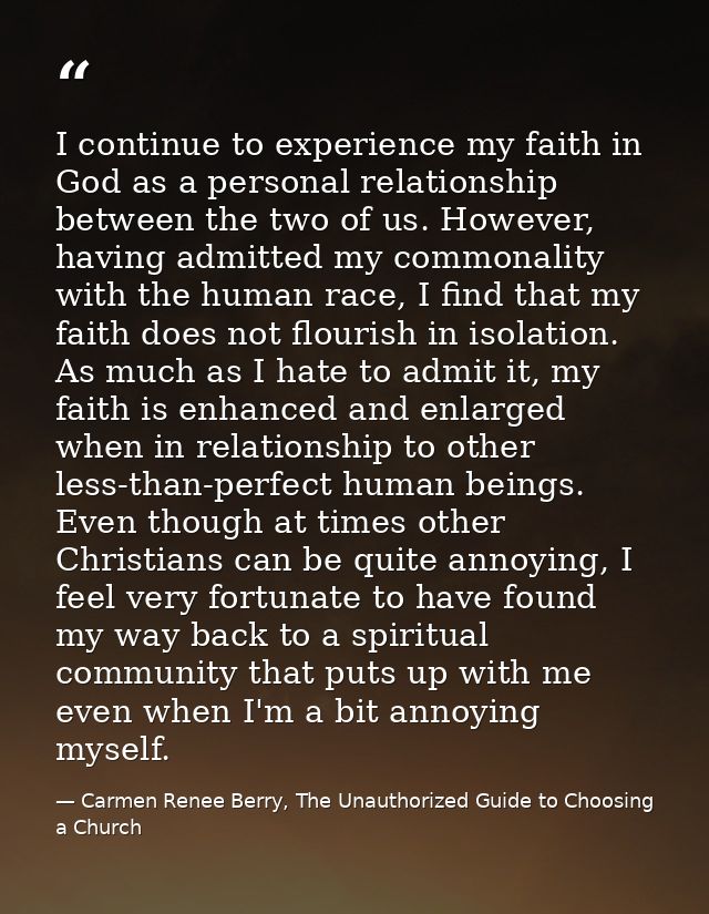 I continue to experience my faith in God as a personal relationship between the two of us. However, having admitted my c — Carmen Renee Berry, The Unauthorized Guide to Choosing a Church