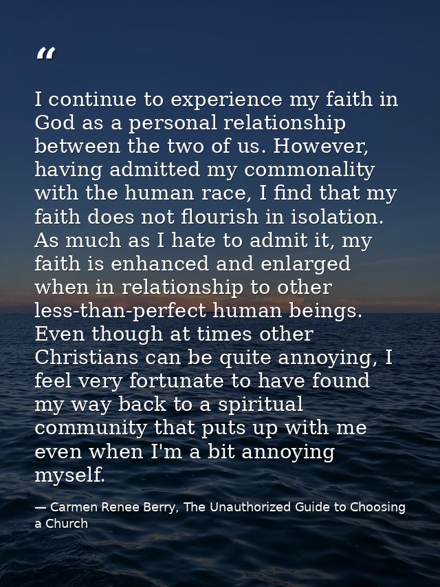 I continue to experience my faith in God as a personal relationship between the two of us. However, having admitted my c — Carmen Renee Berry, The Unauthorized Guide to Choosing a Church