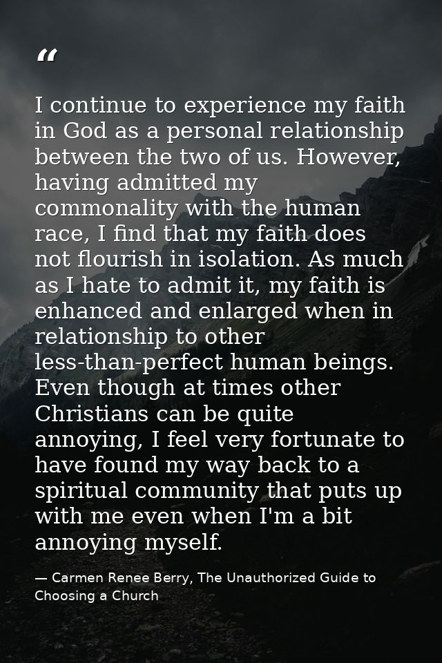 I continue to experience my faith in God as a personal relationship between the two of us. However, having admitted my c — Carmen Renee Berry, The Unauthorized Guide to Choosing a Church