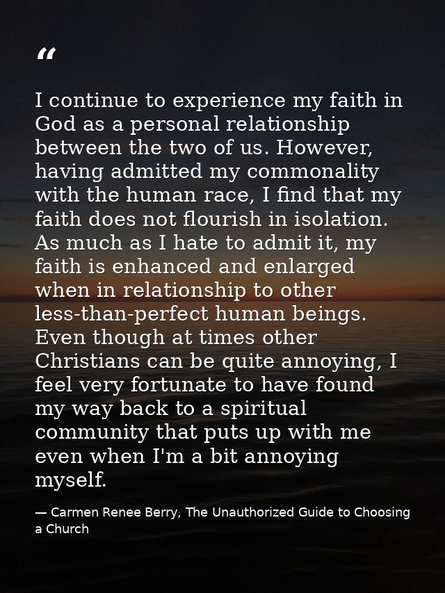 I continue to experience my faith in God as a personal relationship between the two of us. However, having admitted my c — Carmen Renee Berry, The Unauthorized Guide to Choosing a Church