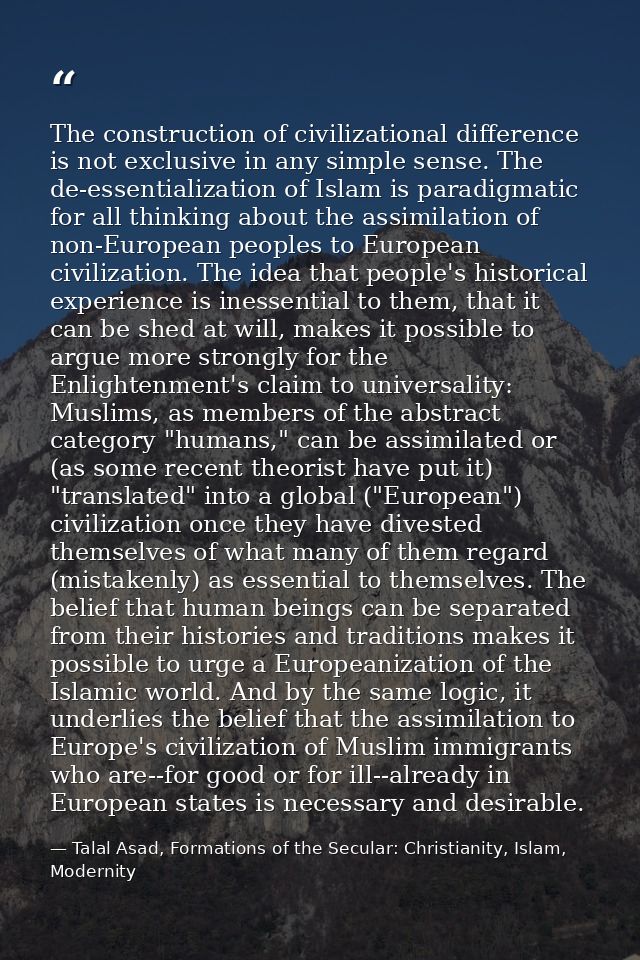 The construction of civilizational difference is not exclusive in any simple sense. The de-essentialization of Islam is  — Talal Asad, Formations of the Secular: Christianity, Islam, Modernity