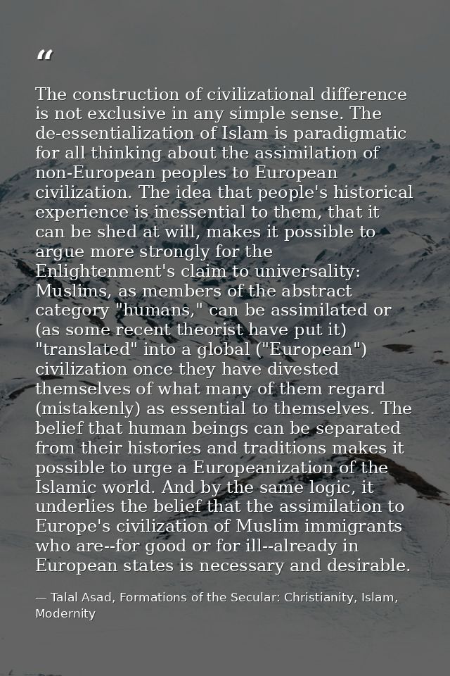 The construction of civilizational difference is not exclusive in any simple sense. The de-essentialization of Islam is  — Talal Asad, Formations of the Secular: Christianity, Islam, Modernity