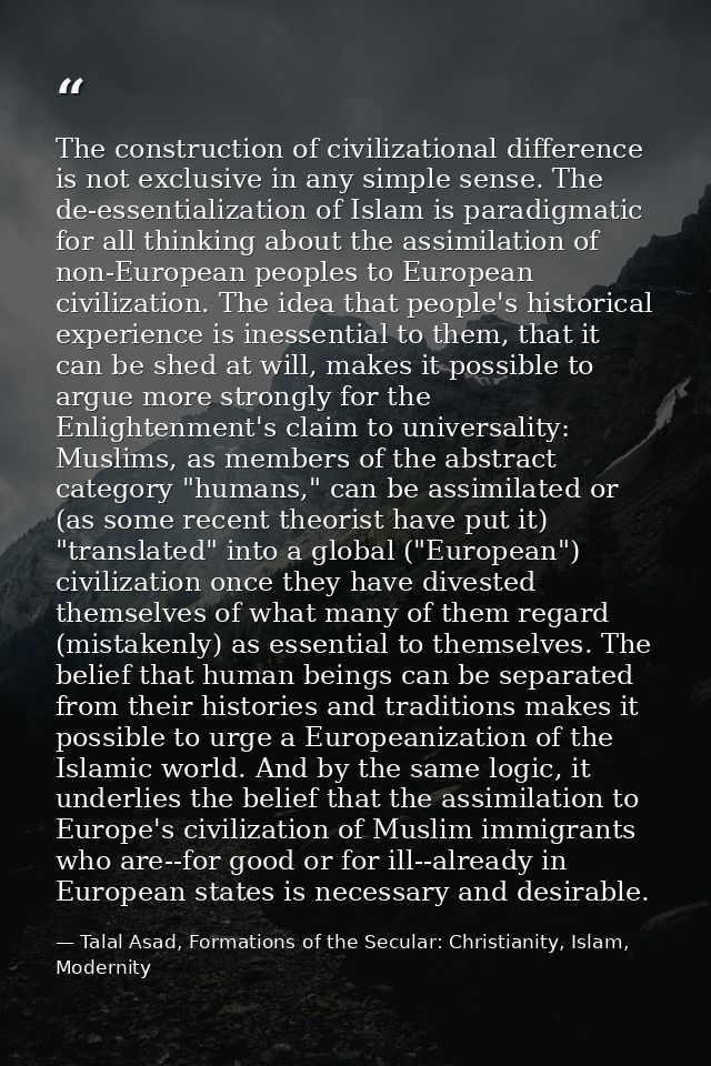 The construction of civilizational difference is not exclusive in any simple sense. The de-essentialization of Islam is  — Talal Asad, Formations of the Secular: Christianity, Islam, Modernity