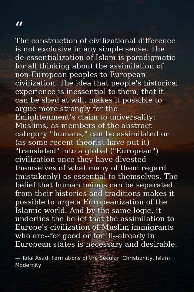 The construction of civilizational difference is not exclusive in any simple sense. The de-essentialization of Islam is  — Talal Asad, Formations of the Secular: Christianity, Islam, Modernity