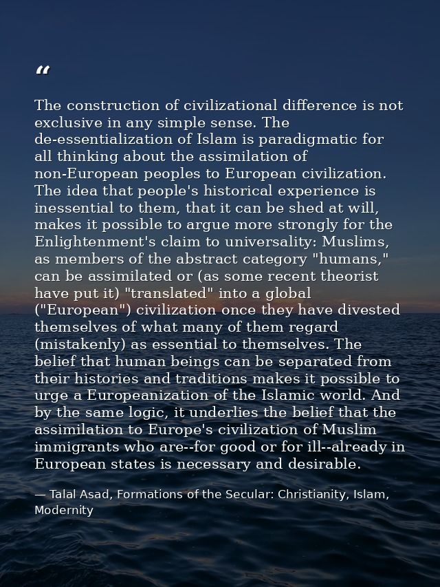 The construction of civilizational difference is not exclusive in any simple sense. The de-essentialization of Islam is  — Talal Asad, Formations of the Secular: Christianity, Islam, Modernity