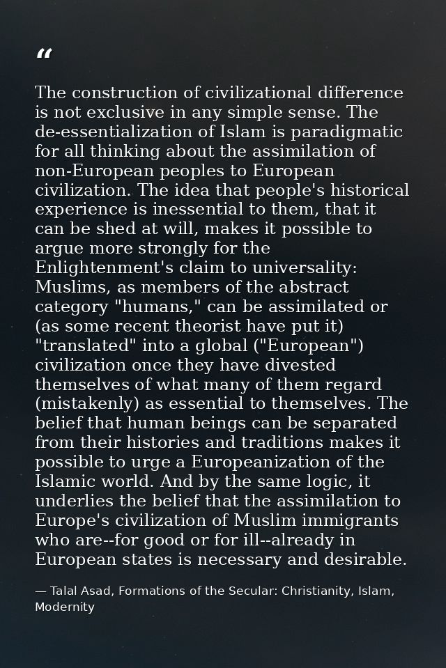 The construction of civilizational difference is not exclusive in any simple sense. The de-essentialization of Islam is  — Talal Asad, Formations of the Secular: Christianity, Islam, Modernity