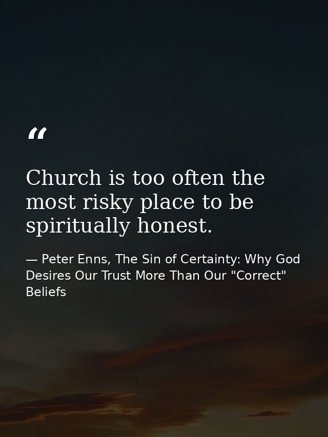 Church is too often the most risky place to be spiritually honest. — Peter Enns, The Sin of Certainty: Why God Desires Our Trust More Than Our "Correct" Beliefs