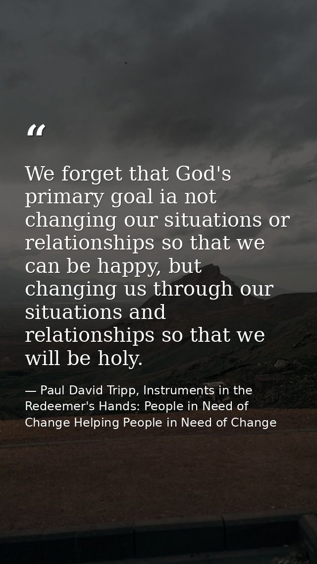 We forget that God's primary goal ia not changing our situations or relationships so that we can be happy, but changing  — Paul David Tripp, Instruments in the Redeemer's Hands: People in Need of Change Helping People in Need of Change