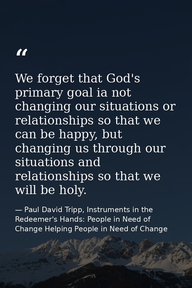 We forget that God's primary goal ia not changing our situations or relationships so that we can be happy, but changing  — Paul David Tripp, Instruments in the Redeemer's Hands: People in Need of Change Helping People in Need of Change