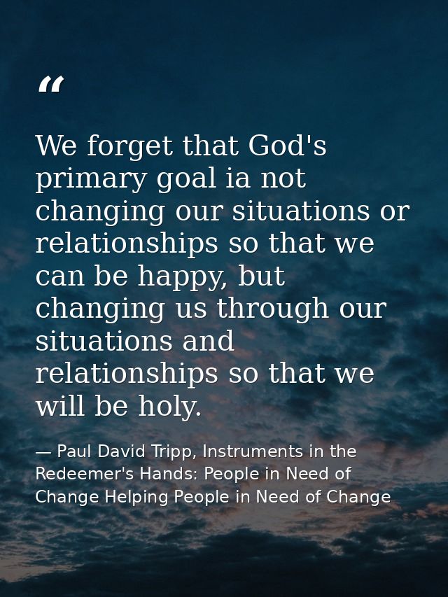 We forget that God's primary goal ia not changing our situations or relationships so that we can be happy, but changing  — Paul David Tripp, Instruments in the Redeemer's Hands: People in Need of Change Helping People in Need of Change
