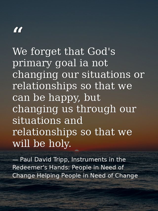 We forget that God's primary goal ia not changing our situations or relationships so that we can be happy, but changing  — Paul David Tripp, Instruments in the Redeemer's Hands: People in Need of Change Helping People in Need of Change