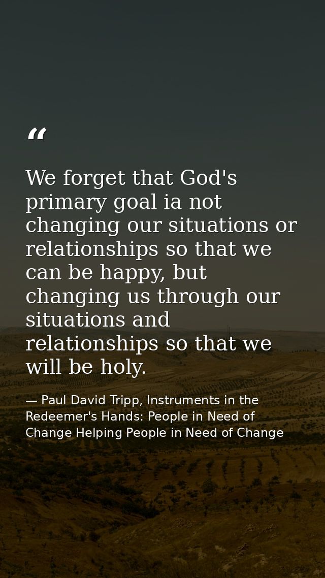 We forget that God's primary goal ia not changing our situations or relationships so that we can be happy, but changing  — Paul David Tripp, Instruments in the Redeemer's Hands: People in Need of Change Helping People in Need of Change