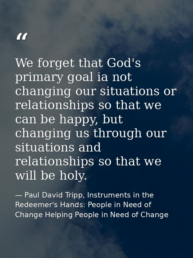 We forget that God's primary goal ia not changing our situations or relationships so that we can be happy, but changing  — Paul David Tripp, Instruments in the Redeemer's Hands: People in Need of Change Helping People in Need of Change