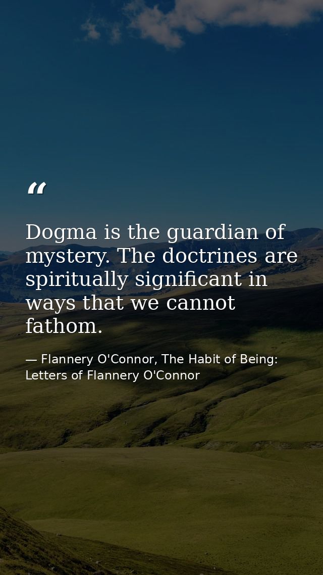 Dogma is the guardian of mystery. The doctrines are spiritually significant in ways that we cannot fathom. — Flannery O'Connor, The Habit of Being: Letters of Flannery O'Connor