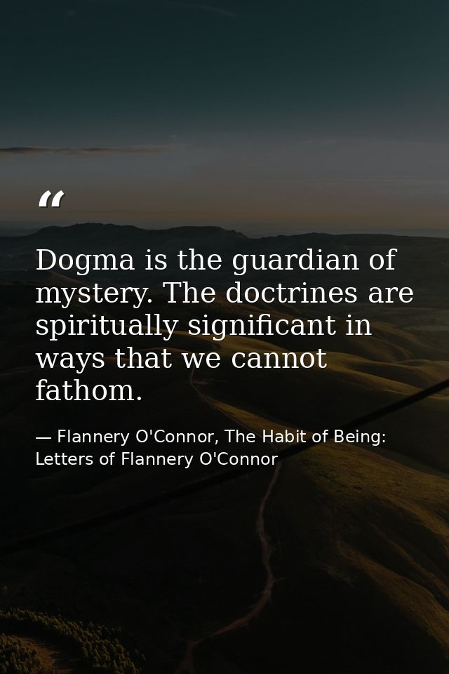 Dogma is the guardian of mystery. The doctrines are spiritually significant in ways that we cannot fathom. — Flannery O'Connor, The Habit of Being: Letters of Flannery O'Connor