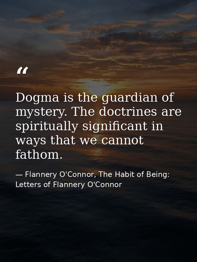Dogma is the guardian of mystery. The doctrines are spiritually significant in ways that we cannot fathom. — Flannery O'Connor, The Habit of Being: Letters of Flannery O'Connor