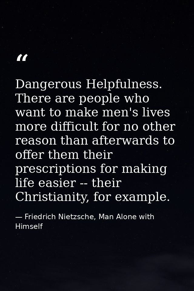 Dangerous Helpfulness. There are people who want to make men's lives more difficult for no other reason than afterwards  — Friedrich Nietzsche, Man Alone with Himself