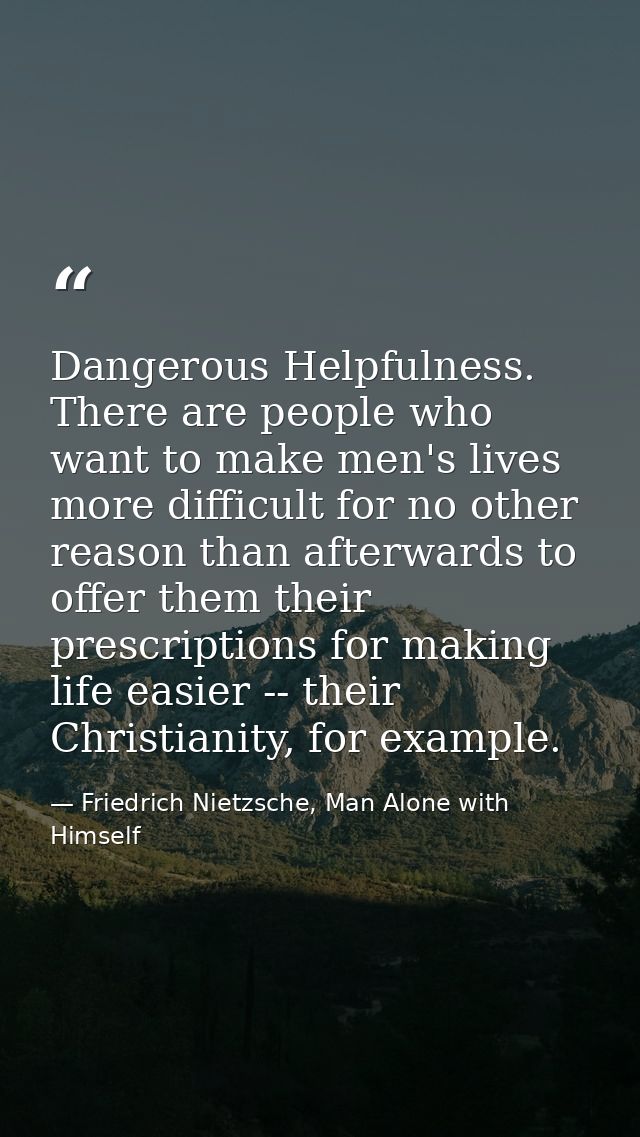 Dangerous Helpfulness. There are people who want to make men's lives more difficult for no other reason than afterwards  — Friedrich Nietzsche, Man Alone with Himself