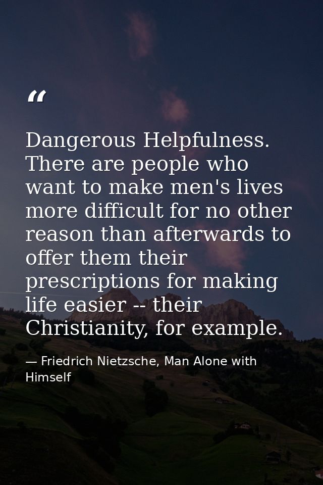 Dangerous Helpfulness. There are people who want to make men's lives more difficult for no other reason than afterwards  — Friedrich Nietzsche, Man Alone with Himself