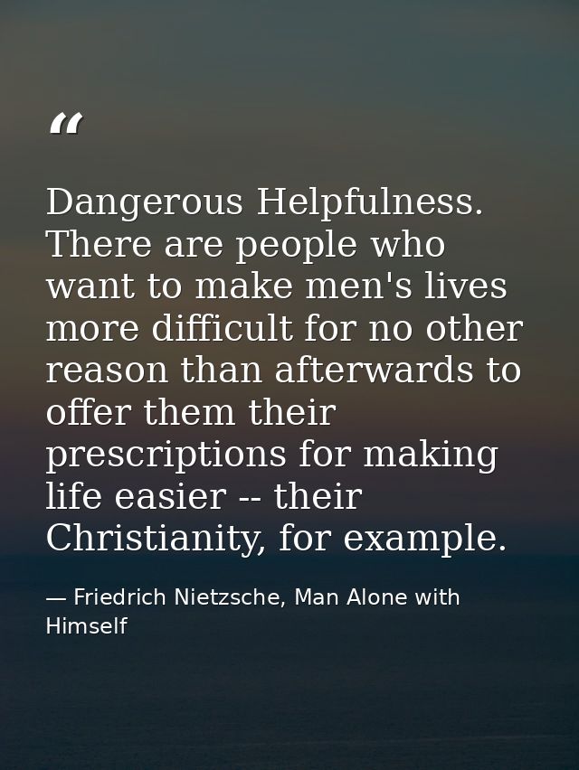 Dangerous Helpfulness. There are people who want to make men's lives more difficult for no other reason than afterwards  — Friedrich Nietzsche, Man Alone with Himself