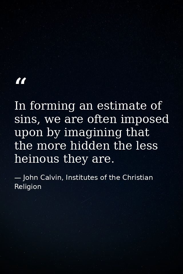 In forming an estimate of sins, we are often imposed upon by imagining that the more hidden the less heinous they are. — John Calvin, Institutes of the Christian Religion