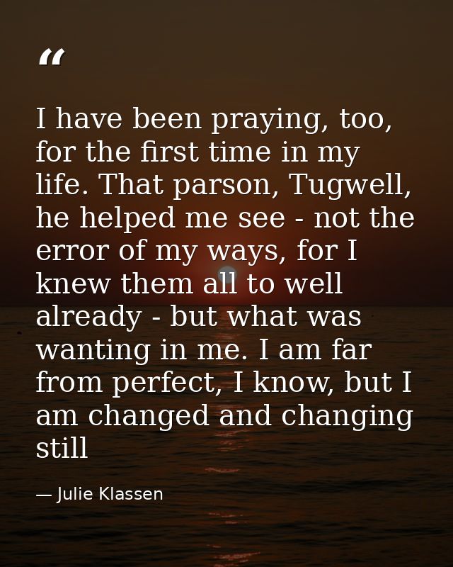 I have been praying, too, for the first time in my life. That parson, Tugwell, he helped me see - not the error of my wa — Julie Klassen