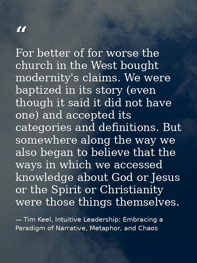 For better of for worse the church in the West bought modernity's claims. We were baptized in its story (even though it  — Tim Keel, Intuitive Leadership: Embracing a Paradigm of Narrative, Metaphor, and Chaos