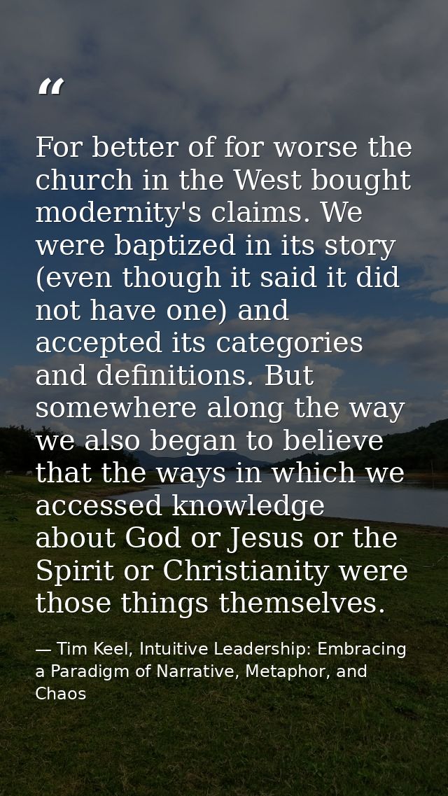 For better of for worse the church in the West bought modernity's claims. We were baptized in its story (even though it  — Tim Keel, Intuitive Leadership: Embracing a Paradigm of Narrative, Metaphor, and Chaos