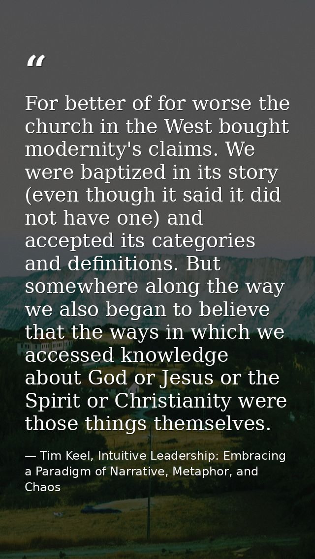 For better of for worse the church in the West bought modernity's claims. We were baptized in its story (even though it  — Tim Keel, Intuitive Leadership: Embracing a Paradigm of Narrative, Metaphor, and Chaos