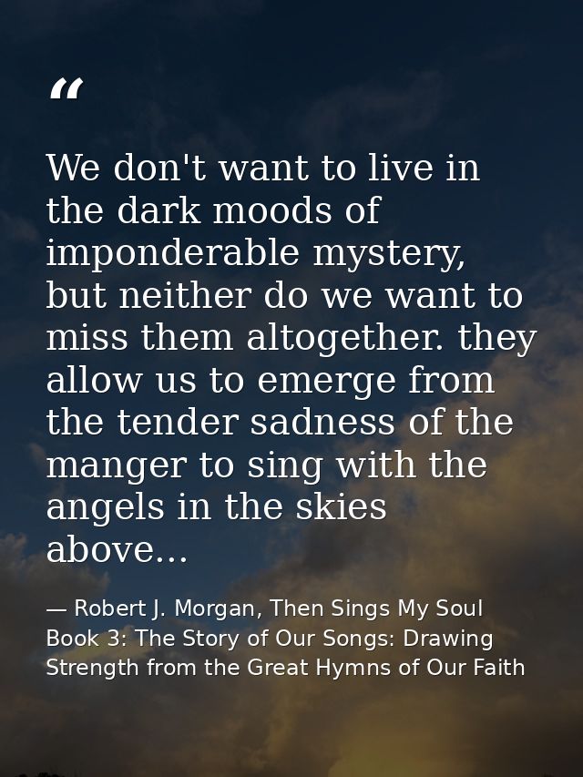 We don't want to live in the dark moods of imponderable mystery, but neither do we want to miss them altogether. they al — Robert J. Morgan, Then Sings My Soul Book 3: The Story of Our Songs: Drawing Strength from the Great Hymns of Our Faith