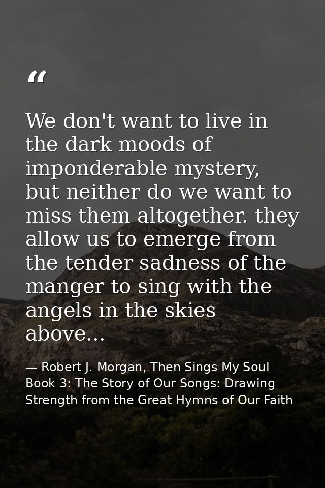 We don't want to live in the dark moods of imponderable mystery, but neither do we want to miss them altogether. they al — Robert J. Morgan, Then Sings My Soul Book 3: The Story of Our Songs: Drawing Strength from the Great Hymns of Our Faith